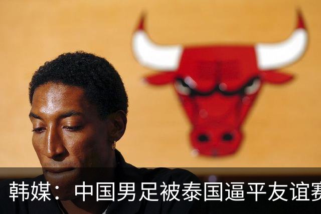 韩媒：中国男足被泰国逼平友谊赛再度蒙羞 冲击下届世界杯依旧艰难